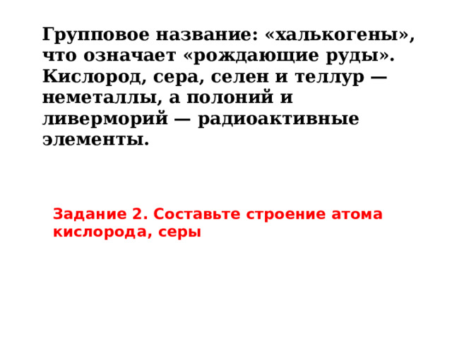 Групповое название: «халькогены», что означает «рождающие руды».  Кислород, сера, селен и теллур — неметаллы, а полоний и ливерморий — радиоактивные элементы. Задание 2. Составьте строение атома кислорода, серы 