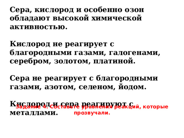 Сера, кислород и особенно озон обладают высокой химической активностью.  Кислород не реагирует с благородными газами, галогенами, серебром, золотом, платиной.  Сера не реагирует с благородными газами, азотом, селеном, йодом.  Кислород и сера реагируют с металлами.  Задание 4. Составьте уравнения реакций, которые прозвучали. 