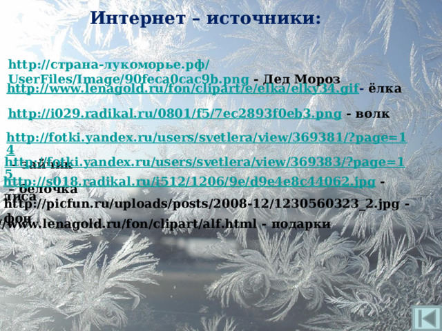 Интернет – источники: http:// страна-лукоморье.рф/ UserFiles/Image/90feca0cac9b.png - Дед Мороз http://www.lenagold.ru/fon/clipart/e/elka/elky34.gif - ёлка http://i029.radikal.ru/0801/f5/7ec2893f0eb3.png - волк http://fotki.yandex.ru/users/svetlera/view/369381/?page=14 – зайчик http://fotki.yandex.ru/users/svetlera/view/369383/?page=15 – белочка http://s018.radikal.ru/i512/1206/9e/d9e4e8c44062.jpg - лиса http://picfun.ru/uploads/posts/2008-12/1230560323_2.jpg - фон http://www.lenagold.ru/fon/clipart/alf.html - подарки 