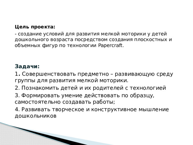 Цель проекта: - создание условий для развития мелкой моторики у детей дошкольного возраста посредством создания плоскостных и объемных фигур по технологии Papercraft.  Задачи: 1 . Совершенствовать предметно – развивающую среду группы для развития мелкой моторики. 2. Познакомить детей и их родителей с технологией 3. Формировать умение действовать по образцу, самостоятельно создавать работы; 4. Развивать творческое и конструктивное мышление дошкольников  