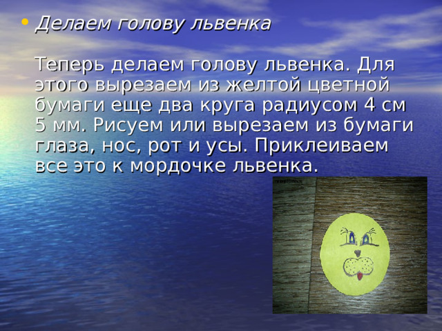 Делаем голову львенка   Теперь делаем голову львенка. Для этого вырезаем из желтой цветной бумаги еще два круга радиусом 4 см 5 мм. Рисуем или вырезаем из бумаги глаза, нос, рот и усы. Приклеиваем все это к мордочке львенка.  