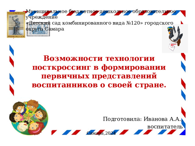 Муниципальное бюджетное дошкольное образовательное учреждение  «Детский сад комбинированного вида №120» городского округа Самара  Возможности технологии посткроссинг в формировании первичных представлений воспитанников о своей стране.   Подготовила: Иванова А.А., воспитатель Самара,2024 