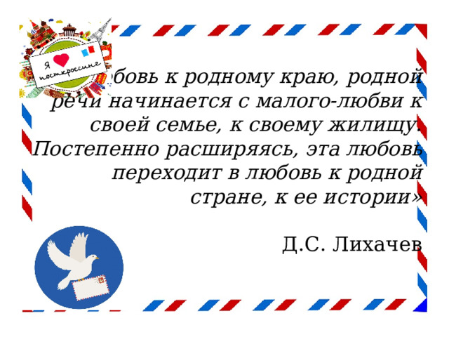 «Любовь к родному краю, родной речи начинается с малого-любви к своей семье, к своему жилищу. Постепенно расширяясь, эта любовь переходит в любовь к родной стране, к ее истории»   Д.С. Лихачев   