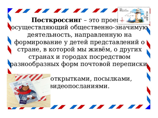  Посткроссинг  – это проект,  осуществляющий общественно-значимую деятельность, направленную на формирование у детей представлений о стране, в которой мы живём, о других странах и городах посредством разнообразных форм почтовой переписки,  обмена открытками, посылками,  видеопосланиями.   