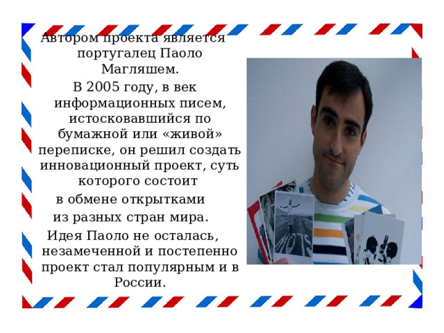 Автором проекта является португалец Паоло Магляшем.  В 2005 году, в век информационных писем, истосковавшийся по бумажной или «живой» переписке, он решил создать инновационный проект, суть которого состоит в обмене открытками из разных стран мира. Идея Паоло не осталась, незамеченной и постепенно проект стал популярным и в России. 