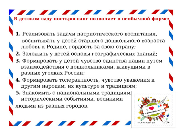   В детском саду посткроссинг позволяет в необычной форме:   1. Реализовать задачи патриотического воспитания,   воспитывать у детей старшего дошкольного возраста любовь к Родине, гордость за свою страну; 2. Заложить у детей основы географических знаний; 3. Формировать у детей чувство единства нации путем взаимодействия с дошкольниками, живущими в разных уголках России; 4. Формировать толерантность, чувство уважения к другим народам, их культуре и традициям; 5. Знакомить с национальными традициями, историческими событиями, великими людьми из разных городов. 
