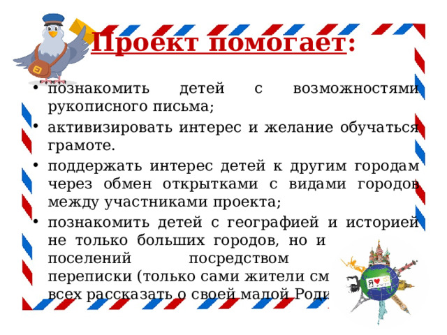Проект помогает : познакомить детей с возможностями рукописного письма; активизировать интерес и желание обучаться грамоте. поддержать интерес детей к другим городам через обмен открытками с видами городов между участниками проекта; познакомить детей с географией и историей не только больших городов, но и маленьких поселений посредством почтовой переписки (только сами жители смогут лучше всех рассказать о своей малой Родине). 
