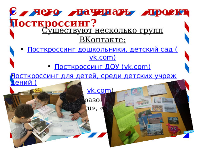 С чего начинать проект Посткроссинг?  Существуют несколько групп ВКонтакте: Посткроссинг дошкольники, детский сад ( vk.com ) Посткроссинг ДОУ ( vk.com) Посткроссинг для детей, среди детских учреждений ( vk.com ) , разделы на образовательных порталах «Маам.ru», «Nsportal.ru» 
