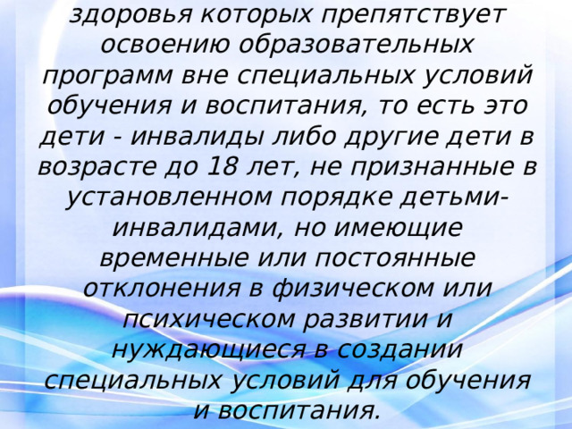  Дети с ОВЗ  — это дети, состояние здоровья которых препятствует освоению образовательных программ вне специальных условий обучения и воспитания, то есть это дети - инвалиды либо другие дети в возрасте до 18 лет, не признанные в установленном порядке детьми-инвалидами, но имеющие временные или постоянные отклонения в физическом или психическом развитии и нуждающиеся в создании специальных условий для обучения и воспитания.   