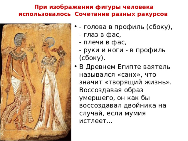 При изображении фигуры человека использовалось  Сочетание разных ракурсов - голова в профиль (сбоку),  - глаз в фас,  - плечи в фас,  - руки и ноги - в профиль (сбоку). В Древнем Египте ваятель назывался «санх», что значит «творящий жизнь». Воссоздавая образ умершего, он как бы воссоздавал двойника на случай, если мумия истлеет… 