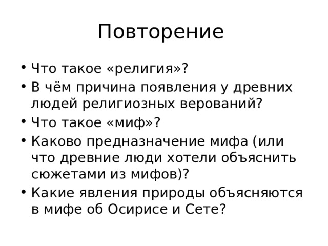 Повторение Что такое «религия»? В чём причина появления у древних людей религиозных верований? Что такое «миф»? Каково предназначение мифа (или что древние люди хотели объяснить сюжетами из мифов)? Какие явления природы объясняются в мифе об Осирисе и Сете? 