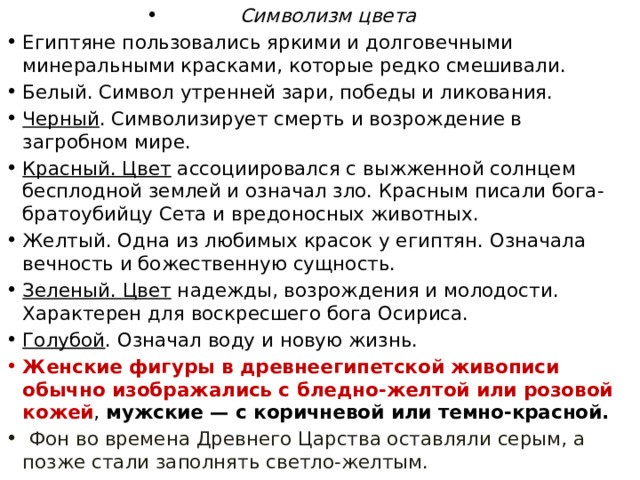 Символизм цвета Египтяне пользовались яркими и долговечными минеральными красками, которые редко смешивали. Белый. Символ утренней зари, победы и ликования. Черный . Символизирует смерть и возрождение в загробном мире. Красный. Цвет  ассоциировался с выжженной солнцем бесплодной землей и означал зло. Красным писали бога-братоубийцу Сета и вредоносных животных. Желтый. Одна из любимых красок у египтян. Означала вечность и божественную сущность. Зеленый. Цвет  надежды, возрождения и молодости. Характерен для воскресшего бога Осириса. Голубой . Означал воду и новую жизнь. Женские фигуры в древнеегипетской живописи обычно изображались с бледно-желтой или розовой кожей , мужские — с коричневой или темно-красной.  Фон во времена Древнего Царства оставляли серым, а позже стали заполнять светло-желтым. 