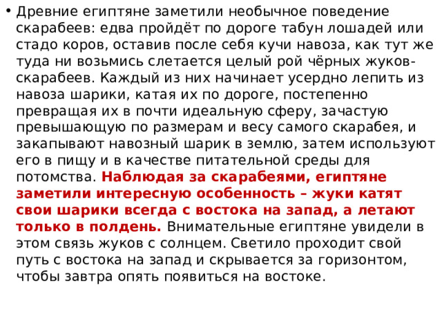Древние египтяне заметили необычное поведение скарабеев: едва пройдёт по дороге табун лошадей или стадо коров, оставив после себя кучи навоза, как тут же туда ни возьмись слетается целый рой чёрных жуков-скарабеев. Каждый из них начинает усердно лепить из навоза шарики, катая их по дороге, постепенно превращая их в почти идеальную сферу, зачастую превышающую по размерам и весу самого скарабея, и закапывают навозный шарик в землю, затем используют его в пищу и в качестве питательной среды для потомства. Наблюдая за скарабеями, египтяне заметили интересную особенность – жуки катят свои шарики всегда с востока на запад, а летают только в полдень. Внимательные египтяне увидели в этом связь жуков с солнцем. Светило проходит свой путь с востока на запад и скрывается за горизонтом, чтобы завтра опять появиться на востоке. 