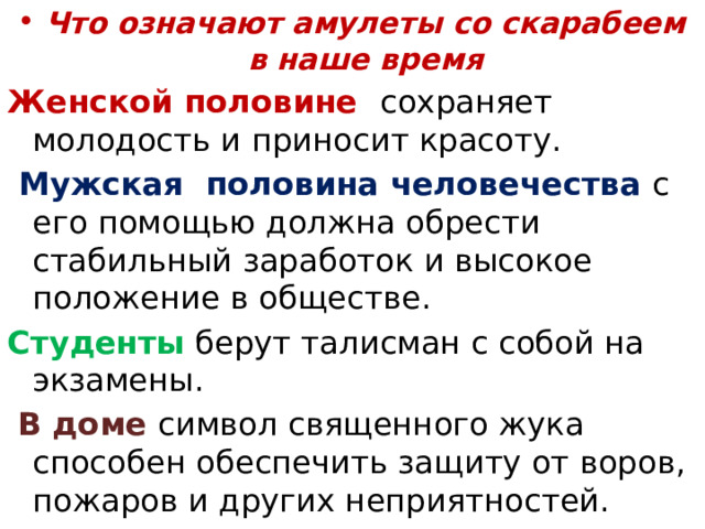 Что означают амулеты со скарабеем в наше время Женской половине сохраняет молодость и приносит красоту.  Мужская половина человечества с его помощью должна обрести стабильный заработок и высокое положение в обществе. Студенты берут талисман с собой на экзамены.  В доме символ священного жука способен обеспечить защиту от воров, пожаров и других неприятностей. 