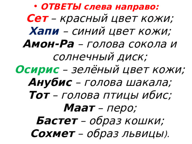 ОТВЕТЫ слева направо:  Сет – красный цвет кожи;  Хапи – синий цвет кожи;  Амон-Ра – голова сокола и солнечный диск;  Осирис – зелёный цвет кожи;  Анубис – голова шакала;  Тот – голова птицы ибис;  Маат – перо;  Бастет – образ кошки;  Сохмет – образ львицы ). 