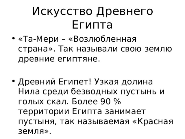 Искусство Древнего Египта «Та-Мери – «Возлюбленная страна». Так называли свою землю древние египтяне. Древний Египет! Узкая долина Нила среди безводных пустынь и голых скал. Более 90 % территории Египта занимает пустыня, так называемая «Красная земля».  