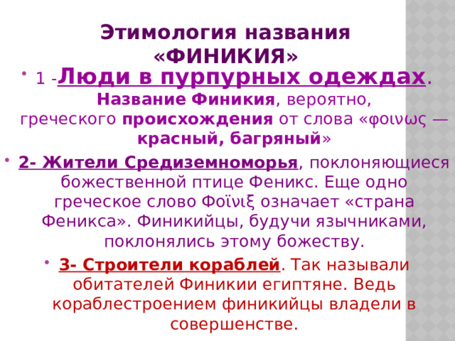 Этимология названия «ФИНИКИЯ» 1 - Люди в пурпурных одеждах . Название   Финикия , вероятно, греческого  происхождения  от слова «φοινως — красный, багряный » 2- Жители Средиземноморья , поклоняющиеся божественной птице Феникс. Еще одно греческое слово Фοϊνιξ означает «страна Феникса». Финикийцы, будучи язычниками, поклонялись этому божеству. 3- Строители кораблей . Так называли обитателей Финикии египтяне. Ведь кораблестроением финикийцы владели в совершенстве. 