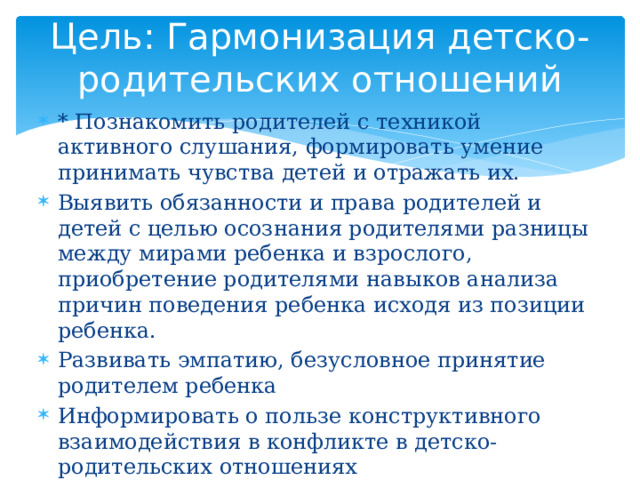 Цель: Гармонизация детско-родительских отношений * Познакомить родителей с техникой активного слушания, формировать умение принимать чувства детей и отражать их. Выявить обязанности и права родителей и детей с целью осознания родителями разницы между мирами ребенка и взрослого, приобретение родителями навыков анализа причин поведения ребенка исходя из позиции ребенка. Развивать эмпатию, безусловное принятие родителем ребенка Информировать о пользе конструктивного взаимодействия в конфликте в детско-родительских отношениях Определить важность отказа от гиперопеки Установить правила бесконфликтной дисциплины 
