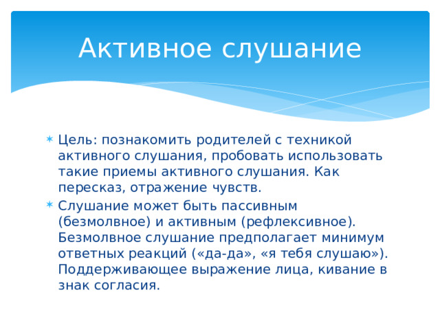 Активное слушание Цель: познакомить родителей с техникой активного слушания, пробовать использовать такие приемы активного слушания. Как пересказ, отражение чувств. Слушание может быть пассивным (безмолвное) и активным (рефлексивное). Безмолвное слушание предполагает минимум ответных реакций («да-да», «я тебя слушаю»). Поддерживающее выражение лица, кивание в знак согласия. 