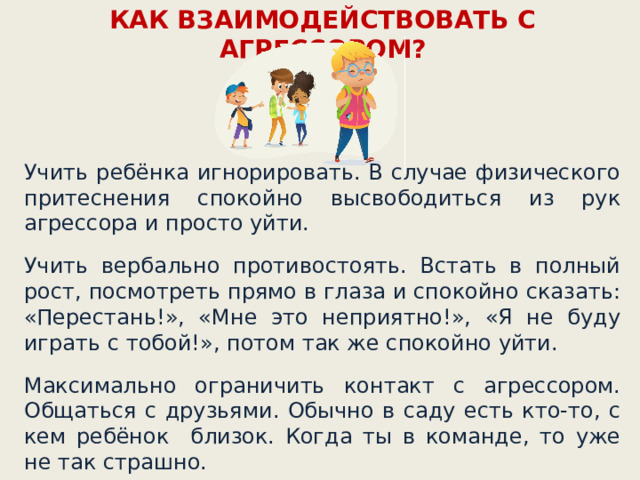 КАК ВЗАИМОДЕЙСТВОВАТЬ С АГРЕССОРОМ? Учить ребёнка игнорировать. В случае физического притеснения спокойно высвободиться из рук агрессора и просто уйти. Учить вербально противостоять. Встать в полный рост, посмотреть прямо в глаза и спокойно сказать: «Перестань!», «Мне это неприятно!», «Я не буду играть с тобой!», потом так же спокойно уйти. Максимально ограничить контакт с агрессором. Общаться с друзьями. Обычно в саду есть кто-то, с кем ребёнок близок. Когда ты в команде, то уже не так страшно.  