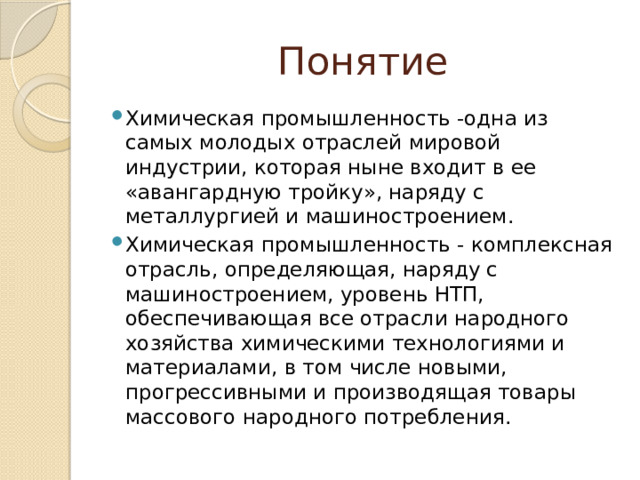 Понятие Химическая промышленность -одна из самых молодых отраслей мировой индустрии, которая ныне входит в ее «авангардную тройку», наряду с металлургией и машиностроением. Химическая промышленность - комплексная отрасль, определяющая, наряду с машиностроением, уровень НТП, обеспечивающая все отрасли народного хозяйства химическими технологиями и материалами, в том числе новыми, прогрессивными и производящая товары массового народного потребления. 