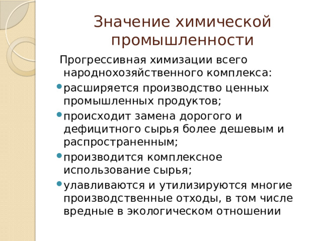 Значение химической промышленности  Прогрессивная химизации всего народнохозяйственного комплекса: расширяется производство ценных промышленных продуктов; происходит замена дорогого и дефицитного сырья более дешевым и распространенным; производится комплексное использование сырья; улавливаются и утилизируются многие производственные отходы, в том числе вредные в экологическом отношении 