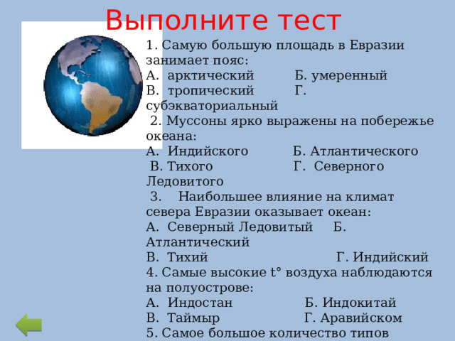 Выполните тест 1. Самую большую площадь в Евразии занимает пояс: А. арктический Б. умеренный В. тропический Г. субэкваториальный  2. Муссоны ярко выражены на побережье океана: А. Индийского Б. Атлантического  В. Тихого Г. Северного Ледовитого  3. Наибольшее влияние на климат севера Евразии оказывает океан: А. Северный Ледовитый Б. Атлантический В. Тихий Г. Индийский 4. Самые высокие t° воздуха наблюдаются на полуострове: А. Индостан Б. Индокитай В. Таймыр Г. Аравийском 5. Самое большое количество типов климата выделяют в поясе: А. субтропическом Б. субэкваториальном В. умеренном Г. тропическом 