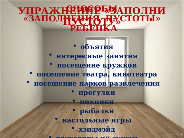 СПОСОБЫ «ЗАПОЛНЕНИЯ ПУСТОТЫ» РЕБЁНКА объятия интересные занятия посещение кружков посещение театра, кинотеатра посещение парков развлечения прогулки пикники рыбалки настольные игры хэндмэйд разговоры по душам УПРАЖНЕНИЕ «ЗАПОЛНИ ПУСТОТУ» 