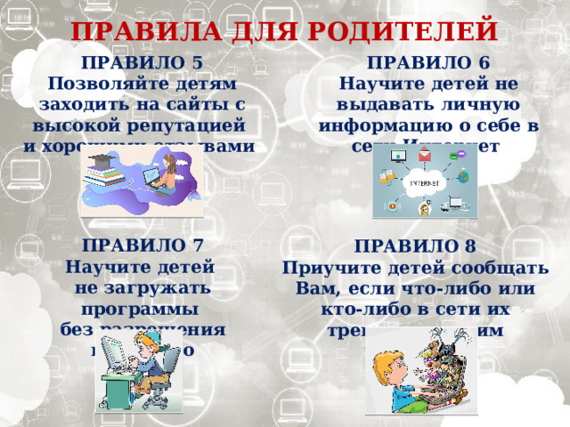ПРАВИЛА ДЛЯ РОДИТЕЛЕЙ ПРАВИЛО 5 ПРАВИЛО 6 Научите детей не выдавать личную информацию о себе в сети Интернет Позволяйте детям заходить на сайты с высокой репутацией и хорошими отзывами ПРАВИЛО 7 Научите детей не загружать программы без разрешения взрослого ПРАВИЛО 8 Приучите детей сообщать Вам, если что-либо или кто-либо в сети их тревожит или им угрожает 