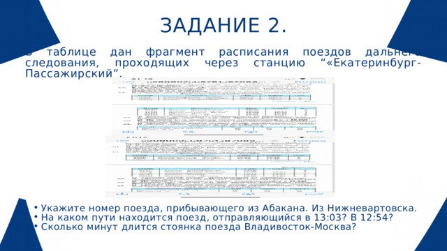ЗАДАНИЕ 2. В таблице дан фрагмент расписания поездов дальнего следования, проходящих через станцию “«Екатеринбург-Пассажирский”. Укажите номер поезда, прибывающего из Абакана. Из Нижневартовска. На каком пути находится поезд, отправляющийся в 13:03? В 12:54? Сколько минут длится стоянка поезда Владивосток-Москва? Укажите номер поезда, прибывающего из Абакана. Из Нижневартовска. На каком пути находится поезд, отправляющийся в 13:03? В 12:54? Сколько минут длится стоянка поезда Владивосток-Москва? 