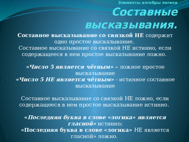 Элементы алгебры логики  Составные высказывания. Составное высказывание со связкой НЕ содержит одно простое высказывание. Составное высказывание со связкой НЕ истинно, если содержащееся в нем простое высказывание ложно.   «Число 5 является чётным» – ложное простое высказывание «Число 5 НЕ является чётным» - истинное составное высказывание Составное высказывание со связкой НЕ ложно, если содержащееся в нем простое высказывание истинно.   « Последняя буква в слове «логика» является гласной» истинно; «Последняя буква в слове «логика» НЕ является гласной» ложно. 
