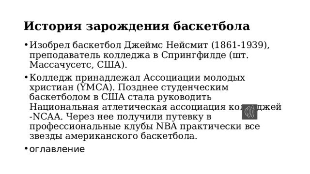 История зарождения баскетбола Изобрел баскетбол Джеймс Нейсмит (1861-1939), преподаватель колледжа в Спрингфилде (шт. Массачусетс, США). Колледж принадлежал Ассоциации молодых христиан (YMCA). Позднее студенческим баскетболом в США стала руководить Национальная атлетическая ассоциация колледжей -NCAA. Через нее получили путевку в профессиональные клубы NBA практически все звезды американского баскетбола. оглавление 