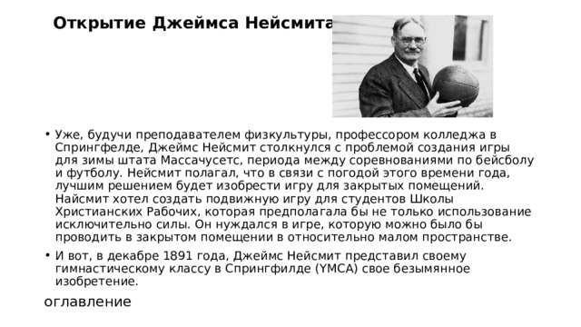 Открытие Джеймса Нейсмита   Уже, будучи преподавателем физкультуры, профессором колледжа в Спрингфелде, Джеймс Нейсмит столкнулся с проблемой создания игры для зимы штата Массачусетс, периода между соревнованиями по бейсболу и футболу. Нейсмит полагал, что в связи с погодой этого времени года, лучшим решением будет изобрести игру для закрытых помещений. Найсмит хотел создать подвижную игру для студентов Школы Христианских Рабочих, которая предполагала бы не только использование исключительно силы. Он нуждался в игре, которую можно было бы проводить в закрытом помещении в относительно малом пространстве. И вот, в декабре 1891 года, Джеймс Нейсмит представил своему гимнастическому классу в Спрингфилде (YMCA) свое безымянное изобретение. оглавление 