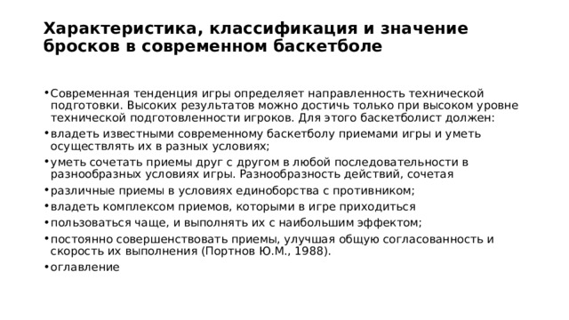 Характеристика, классификация и значение бросков в современном баскетболе   Современная тенденция игры определяет направленность технической подготовки. Высоких результатов можно достичь только при высоком уровне технической подготовленности игроков. Для этого баскетболист должен: владеть известными современному баскетболу приемами игры и уметь осуществлять их в разных условиях; уметь сочетать приемы друг с другом в любой последовательности в разнообразных условиях игры. Разнообразность действий, сочетая различные приемы в условиях единоборства с противником; владеть комплексом приемов, которыми в игре приходиться пользоваться чаще, и выполнять их с наибольшим эффектом; постоянно совершенствовать приемы, улучшая общую согласованность и скорость их выполнения (Портнов Ю.М., 1988). оглавление 