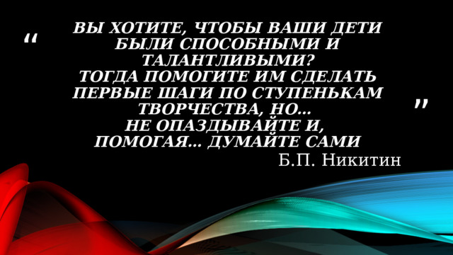 Вы хотите, чтобы ваши дети были способными и талантливыми?  Тогда помогите им сделать первые шаги по ступенькам творчества, но…  не опаздывайте и,  помогая… думайте сами Б.П. Никитин 