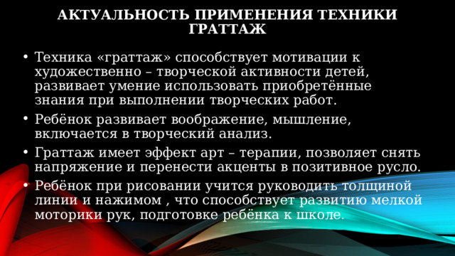 Актуальность применения техники граттаж Техника «граттаж» способствует мотивации к художественно – творческой активности детей, развивает умение использовать приобретённые знания при выполнении творческих работ. Ребёнок развивает воображение, мышление, включается в творческий анализ. Граттаж имеет эффект арт – терапии, позволяет снять напряжение и перенести акценты в позитивное русло. Ребёнок при рисовании учится руководить толщиной линии и нажимом , что способствует развитию мелкой моторики рук, подготовке ребёнка к школе . 