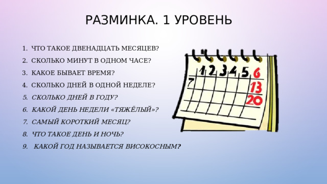 РАЗМИНКА. 1 УРОВЕНЬ ЧТО ТАКОЕ ДВЕНАДЦАТЬ МЕСЯЦЕВ?  СКОЛЬКО МИНУТ В ОДНОМ ЧАСЕ?  КАКОЕ БЫВАЕТ ВРЕМЯ?  СКОЛЬКО ДНЕЙ В ОДНОЙ НЕДЕЛЕ?  СКОЛЬКО ДНЕЙ В ГОДУ? КАКОЙ ДЕНЬ НЕДЕЛИ «ТЯЖЁЛЫЙ»?  САМЫЙ КОРОТКИЙ МЕСЯЦ?  ЧТО ТАКОЕ ДЕНЬ И НОЧЬ?   КАКОЙ ГОД НАЗЫВАЕТСЯ ВИСОКОСНЫМ ?  