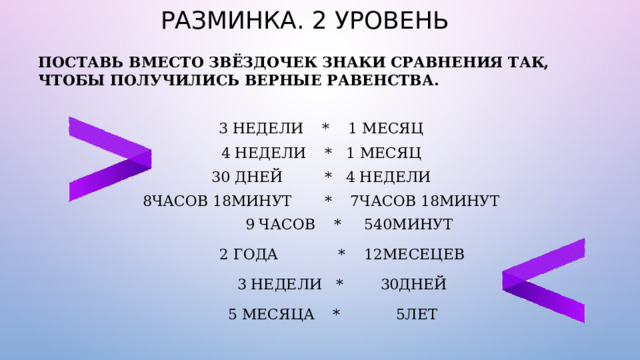 РАЗМИНКА. 2 УРОВЕНЬ ПОСТАВЬ ВМЕСТО ЗВЁЗДОЧЕК ЗНАКИ СРАВНЕНИЯ ТАК, ЧТОБЫ ПОЛУЧИЛИСЬ ВЕРНЫЕ РАВЕНСТВА.  3 НЕДЕЛИ * 1 МЕСЯЦ 4 НЕДЕЛИ * 1 МЕСЯЦ 30 ДНЕЙ * 4 НЕДЕЛИ 8ЧАСОВ 18МИНУТ  * 7ЧАСОВ 18МИНУТ  9 ЧАСОВ * 540МИНУТ  2 ГОДА   * 12МЕСЕЦЕВ  3 НЕДЕЛИ  * 30ДНЕЙ  5 МЕСЯЦА   * 5ЛЕТ 