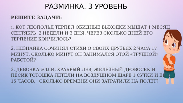 РАЗМИНКА. 3 УРОВЕНЬ РЕШИТЕ ЗАДАЧИ: 1. КОТ ЛЕОПОЛЬД ТЕРПЕЛ ОБИДНЫЕ ВЫХОДКИ МЫШАТ 1 МЕСЯЦ СЕНТЯБРЬ 2 НЕДЕЛИ И 3 ДНЯ. ЧЕРЕЗ СКОЛЬКО ДНЕЙ ЕГО ТЕРПЕНИЕ КОНЧИЛОСЬ? 2. НЕЗНАЙКА СОЧИНЯЛ СТИХИ О СВОИХ ДРУЗЬЯХ 2 ЧАСА 17 МИНУТ. СКОЛЬКО МИНУТ ОН ЗАНИМАЛСЯ ЭТОЙ «ТРУДНОЙ» РАБОТОЙ? 3. ДЕВОЧКА ЭЛЛИ, ХРАБРЫЙ ЛЕВ, ЖЕЛЕЗНЫЙ ДРОВОСЕК И ПЁСИК ТОТОШКА ЛЕТЕЛИ НА ВОЗДУШНОМ ШАРЕ 1 СУТКИ И ЕЩЁ 15 ЧАСОВ. СКОЛЬКО ВРЕМЕНИ ОНИ ЗАТРАТИЛИ НА ПОЛЁТ? 