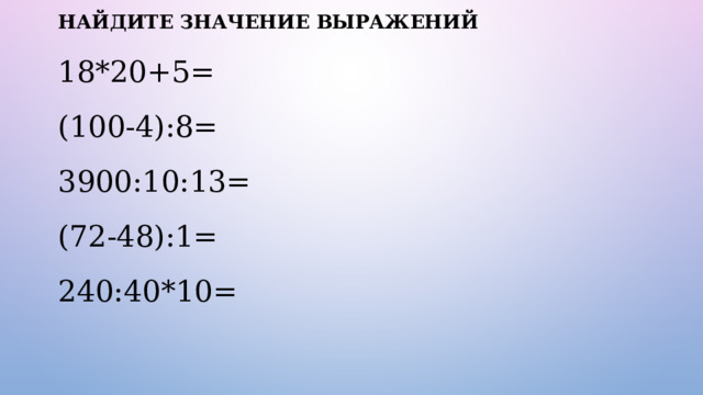 НАЙДИТЕ ЗНАЧЕНИЕ ВЫРАЖЕНИЙ 18*20+5= (100-4):8= 3900:10:13= (72-48):1= 240:40*10= 