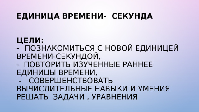 ЕДИНИЦА ВРЕМЕНИ- СЕКУНДА    ЦЕЛИ:  - ПОЗНАКОМИТЬСЯ С НОВОЙ ЕДИНИЦЕЙ ВРЕМЕНИ-СЕКУНДОЙ,  - ПОВТОРИТЬ ИЗУЧЕННЫЕ РАННЕЕ ЕДИНИЦЫ ВРЕМЕНИ,  - СОВЕРШЕНСТВОВАТЬ ВЫЧИСЛИТЕЛЬНЫЕ НАВЫКИ И УМЕНИЯ РЕШАТЬ ЗАДАЧИ , УРАВНЕНИЯ 