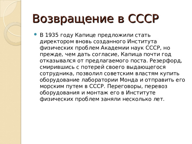 Возвращение в СССР В 1935 году Капице предложили стать директором вновь созданного Института физических проблем Академии наук СССР, но прежде, чем дать согласие, Капица почти год отказывался от предлагаемого поста. Резерфорд, смирившись с потерей своего выдающегося сотрудника, позволил советским властям купить оборудование лаборатории Монда и отправить его морским путем в СССР. Переговоры, перевоз оборудования и монтаж его в Институте физических проблем заняли несколько лет. 