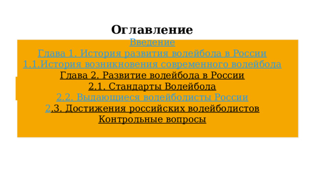  Оглавление   Введение  Глава 1. История развития волейбола в России  1.1.	История возникновения современного волейбола  Глава 2. Развитие волейбола в России  2.1 . Стандарты Волейбола  2 . 2 . Выдающиеся волейболисты России  2 .3. Достижения российских волейболистов  Контрольные вопросы   
