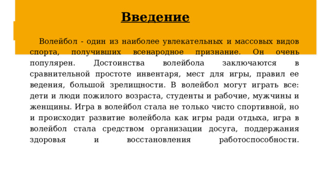 Введение Волейбол - один из наиболее увлекательных и массовых видов спорта, получивших всенародное признание. Он очень популярен. Достоинства волейбола заключаются в сравнительной простоте инвентаря, мест для игры, правил ее ведения, большой зрелищности. В волейбол могут играть все: дети и люди пожилого возраста, студенты и рабочие, мужчины и женщины. Игра в волейбол стала не только чисто спортивной, но и происходит развитие волейбола как игры ради отдыха, игра в волейбол стала средством организации досуга, поддержания здоровья и восстановления работоспособности.    