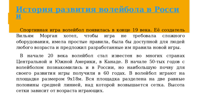 История развития волейбола в России Спортивная игра волейбол появилась в конце 19 века. Её создатель Вильям Морган хотел, чтобы игра не требовала сложного оборудования, имела простые правила, была бы доступной для людей любого возраста и предложил разработанные им правила новой игры. В начале 20 века волейбол стал известен во многих странах Центральной и Южной Америки, в Канаде. В начале 50-тых годов с волейболом познакомились и в России, но наибольшую почву для своего развития игры получили в 60 годах. В волейбол играют на площадке размером 9х18м. Вся площадка разделена на две равные половины средней линией, над которой возвышается сетка. Высота сетки зависит от возраста играющих. 