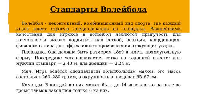 Стандарты Волейбола Волейбол - неконтактный, комбинационный вид спорта, где каждый игрок имеет строгую специализацию на площадке. Важнейшими качествами для игроков в волейбол являются прыгучесть для возможности высоко подняться над сеткой, реакция, координация, физическая сила для эффективного произведения атакующих ударов. Площадка. Она должна быть размером 18х9 и иметь прямоугольную форму. Посередине устанавливается сетка на заданной высоте: для мужчин стандарт — 2,43 м, для женщин — 2,24 м.  Мяч. Игра ведётся специальным волейбольным мячом, его масса составляет 260–280 грамм, а окружность в пределах 65–67 см.  Команды. В каждой из них может быть до 14 игроков, но на поле во время таймов находятся только 6 из них.  
