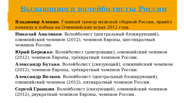 Выдающиеся волейболисты России Владимир Алекно . Главный тренер мужской сборной России, привёл команду к победе на Олимпийских играх 2012 года.  Николай Апаликов . Волейболист (центральный блокирующий), олимпийский чемпион (2012), чемпион Европы, шестикратный чемпион России.  Юрий Бережко . Волейболист (доигровщик), олимпийский чемпион (2012), чемпион Европы, трёхкратный чемпион России.  Александр Бутько . Волейболист (связующий), олимпийский чемпион (2012), чемпион Европы, трёхкратный чемпион России.  Александр Волков . Волейболист (центральный блокирующий), олимпийский чемпион (2012), пятикратный чемпион России.  Сергей Гранкин . Волейболист (связующий), олимпийский чемпион (2012), двукратный чемпион Европы, чемпион России. 