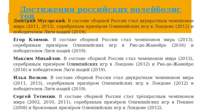 Достижения российских волейболистов Дмитрий Мусэрский . В составе сборной России стал двукратным чемпионом мира (2011, 2013), серебряным призёром Олимпийских игр в Лондоне (2012) и победителем Лиги наций (2019).  Егор Климов . В составе сборной России стал чемпионом мира (2013), серебряным призёром Олимпийских игр в Рио-де-Жанейро (2016) и победителем Лиги наций (2019).  Максим Михайлов . В составе сборной России стал чемпионом мира (2013), серебряным призёром Олимпийских игр в Лондоне (2012) и Рио-де-Жанейро (2016) и победителем Лиги наций (2019).  Илья Волков . В составе сборной России стал двукратным чемпионом мира (2011, 2013), серебряным призёром Олимпийских игр в Лондоне (2012) и победителем Лиги наций (2019).  Сергей Тетюхин . В составе сборной России стал трёхкратным чемпионом мира (2002, 2010, 2011), серебряным призёром Олимпийских игр в Пекине (2008) и бронзовым призёром Олимпийских игр в Лондоне (2012).  