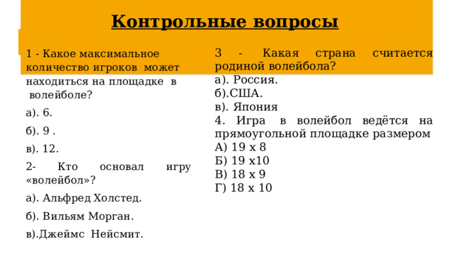 Контрольные вопросы 3 -  Какая страна считается родиной волейбола? 1 - Какое максимальное количество игроков  может находиться на площадке  в  волейболе? а). Россия.         а). 6.         б).США.         б). 9 .               в). Япония в). 12. 4. Игра  в волейбол ведётся на прямоугольной площадке размером 2- Кто основал игру «волейбол»? А) 19 х 8     Б) 19 х10     а). Альфред Холстед.             б). Вильям Морган.               В) 18 х 9      Г) 18 х 10 в).Джеймс  Нейсмит. 