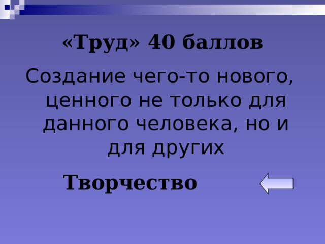 «Труд» 40 баллов Создание чего-то нового, ценного не только для данного человека, но и для других Творчество 